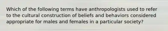 Which of the following terms have anthropologists used to refer to the cultural construction of beliefs and behaviors considered appropriate for males and females in a particular society?