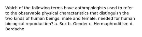 Which of the following terms have anthropologists used to refer to the observable physical characteristics that distinguish the two kinds of human beings, male and female, needed for human biological reproduction? a. Sex b. Gender c. Hermaphroditism d. Berdache