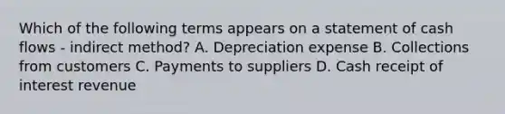 Which of the following terms appears on a statement of cash flows​ - indirect​ method? A. Depreciation expense B. Collections from customers C. Payments to suppliers D. Cash receipt of interest revenue