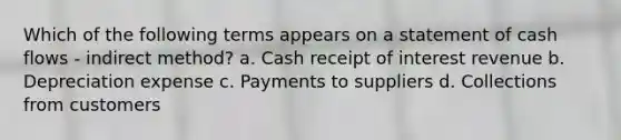 Which of the following terms appears on a statement of cash flows - indirect method? a. Cash receipt of interest revenue b. Depreciation expense c. Payments to suppliers d. Collections from customers