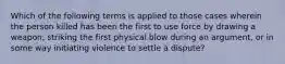 Which of the following terms is applied to those cases wherein the person killed has been the first to use force by drawing a weapon, striking the first physical blow during an argument, or in some way initiating violence to settle a dispute?