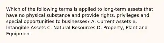 Which of the following terms is applied to long-term assets that have no physical substance and provide rights, privileges and special opportunities to businesses? A. Current Assets B. Intangible Assets C. Natural Resources D. Property, Plant and Equipment