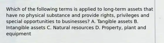 Which of the following terms is applied to long-term assets that have no physical substance and provide rights, privileges and special opportunities to businesses? A. Tangible assets B. Intangible assets C. Natural resources D. Property, plant and equipment