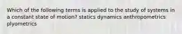 Which of the following terms is applied to the study of systems in a constant state of motion? statics dynamics anthropometrics plyometrics