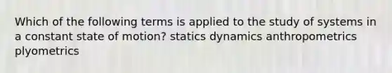 Which of the following terms is applied to the study of systems in a constant state of motion? statics dynamics anthropometrics plyometrics