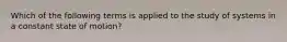 Which of the following terms is applied to the study of systems in a constant state of motion?