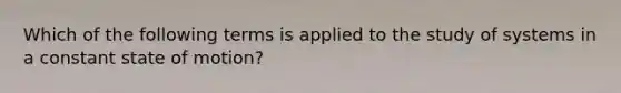 Which of the following terms is applied to the study of systems in a constant state of motion?