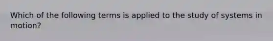 Which of the following terms is applied to the study of systems in motion?