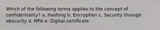 Which of the following terms applies to the concept of confidentiality? a. Hashing b. Encryption c. Security through obscurity d. MFA e. Digital certificate