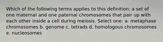 Which of the following terms applies to this definition: a set of one maternal and one paternal chromosomes that pair up with each other inside a cell during meiosis. Select one: a. metaphase chromosomes b. genome c. tetrads d. homologous chromosomes e. nucleosomes