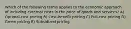 Which of the following terms applies to the economic approach of including external costs in the price of goods and services? A) Optimal-cost pricing B) Cost-benefit pricing C) Full-cost pricing D) Green pricing E) Subsidized pricing