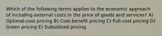 Which of the following terms applies to the economic approach of including external costs in the price of goods and services? A) Optimal-cost pricing B) Cost-benefit pricing C) Full-cost pricing D) Green pricing E) Subsidized pricing