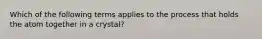 Which of the following terms applies to the process that holds the atom together in a crystal?