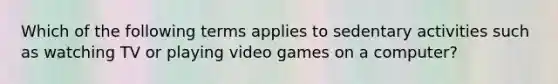 Which of the following terms applies to sedentary activities such as watching TV or playing video games on a computer?