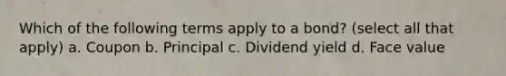 Which of the following terms apply to a bond? (select all that apply) a. Coupon b. Principal c. Dividend yield d. Face value