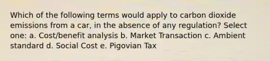 Which of the following terms would apply to carbon dioxide emissions from a car, in the absence of any regulation? Select one: a. Cost/benefit analysis b. Market Transaction c. Ambient standard d. Social Cost e. Pigovian Tax