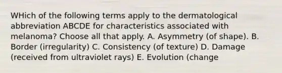 WHich of the following terms apply to the dermatological abbreviation ABCDE for characteristics associated with melanoma? Choose all that apply. A. Asymmetry (of shape). B. Border (irregularity) C. Consistency (of texture) D. Damage (received from ultraviolet rays) E. Evolution (change