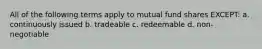 All of the following terms apply to mutual fund shares EXCEPT: a. continuously issued b. tradeable c. redeemable d. non-negotiable