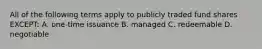 All of the following terms apply to publicly traded fund shares EXCEPT: A. one-time issuance B. managed C. redeemable D. negotiable