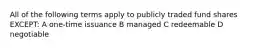 All of the following terms apply to publicly traded fund shares EXCEPT: A one-time issuance B managed C redeemable D negotiable