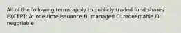 All of the following terms apply to publicly traded fund shares EXCEPT: A: one-time issuance B: managed C: redeemable D: negotiable