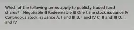 Which of the following terms apply to publicly traded fund shares? I Negotiable II Redeemable III One-time stock issuance IV Continuous stock issuance A. I and III B. I and IV C. II and III D. II and IV