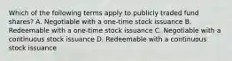 Which of the following terms apply to publicly traded fund shares? A. Negotiable with a one-time stock issuance B. Redeemable with a one-time stock issuance C. Negotiable with a continuous stock issuance D. Redeemable with a continuous stock issuance