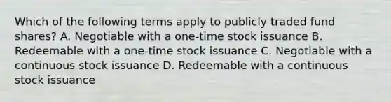 Which of the following terms apply to publicly traded fund shares? A. Negotiable with a one-time stock issuance B. Redeemable with a one-time stock issuance C. Negotiable with a continuous stock issuance D. Redeemable with a continuous stock issuance