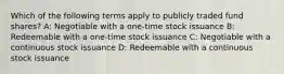 Which of the following terms apply to publicly traded fund shares? A: Negotiable with a one-time stock issuance B: Redeemable with a one-time stock issuance C: Negotiable with a continuous stock issuance D: Redeemable with a continuous stock issuance