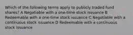 Which of the following terms apply to publicly traded fund shares? A Negotiable with a one-time stock issuance B Redeemable with a one-time stock issuance C Negotiable with a continuous stock issuance D Redeemable with a continuous stock issuance