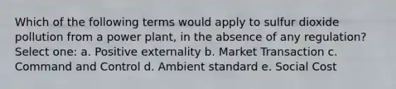 Which of the following terms would apply to sulfur dioxide pollution from a power plant, in the absence of any regulation? Select one: a. Positive externality b. Market Transaction c. Command and Control d. Ambient standard e. Social Cost