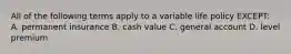 All of the following terms apply to a variable life policy EXCEPT: A. permanent insurance B. cash value C. general account D. level premium