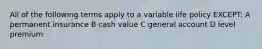 All of the following terms apply to a variable life policy EXCEPT: A permanent insurance B cash value C general account D level premium