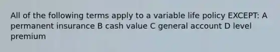 All of the following terms apply to a variable life policy EXCEPT: A permanent insurance B cash value C general account D level premium