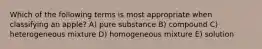 Which of the following terms is most appropriate when classifying an apple? A) pure substance B) compound C) heterogeneous mixture D) homogeneous mixture E) solution