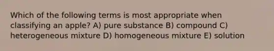 Which of the following terms is most appropriate when classifying an apple? A) pure substance B) compound C) heterogeneous mixture D) homogeneous mixture E) solution