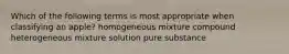 Which of the following terms is most appropriate when classifying an apple? homogeneous mixture compound heterogeneous mixture solution pure substance