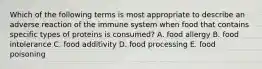 Which of the following terms is most appropriate to describe an adverse reaction of the immune system when food that contains specific types of proteins is consumed? A. food allergy B. food intolerance C. food additivity D. food processing E. food poisoning