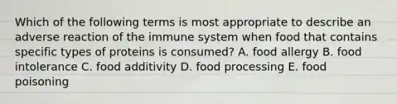 Which of the following terms is most appropriate to describe an adverse reaction of the immune system when food that contains specific types of proteins is consumed? A. food allergy B. food intolerance C. food additivity D. food processing E. food poisoning