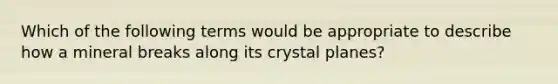 Which of the following terms would be appropriate to describe how a mineral breaks along its crystal planes?