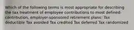 Which of the following terms is most appropriate for describing the tax treatment of employee contributions to most defined-contribution, employer-sponsored retirement plans: Tax deductible Tax avoided Tax credited Tax deferred Tax randomized