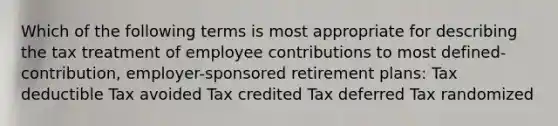 Which of the following terms is most appropriate for describing the tax treatment of employee contributions to most defined-contribution, employer-sponsored retirement plans: Tax deductible Tax avoided Tax credited Tax deferred Tax randomized