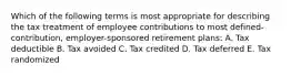 Which of the following terms is most appropriate for describing the tax treatment of employee contributions to most defined-contribution, employer-sponsored retirement plans: A. Tax deductible B. Tax avoided C. Tax credited D. Tax deferred E. Tax randomized