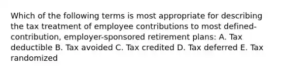 Which of the following terms is most appropriate for describing the tax treatment of employee contributions to most defined-contribution, employer-sponsored retirement plans: A. Tax deductible B. Tax avoided C. Tax credited D. Tax deferred E. Tax randomized