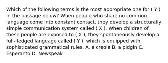 Which of the following terms is the most appropriate one for ( Y ) in the passage below? When people who share no common language come into constant contact, they develop a structurally simple communication system called ( X ). When children of these people are exposed to ( X ), they spontaneously develop a full-fledged language called ( Y ), which is equipped with sophisticated grammatical rules. A. a creole B. a pidgin C. Esperanto D. Newspeak