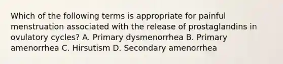 Which of the following terms is appropriate for painful menstruation associated with the release of prostaglandins in ovulatory cycles? A. Primary dysmenorrhea B. Primary amenorrhea C. Hirsutism D. Secondary amenorrhea