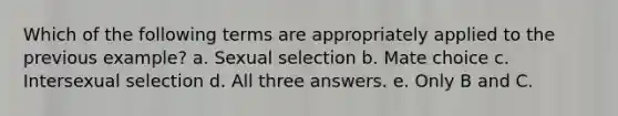 Which of the following terms are appropriately applied to the previous example? a. Sexual selection b. Mate choice c. Intersexual selection d. All three answers. e. Only B and C.