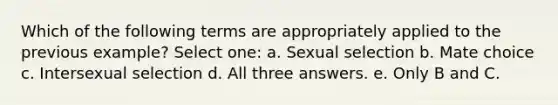 Which of the following terms are appropriately applied to the previous example? Select one: a. Sexual selection b. Mate choice c. Intersexual selection d. All three answers. e. Only B and C.