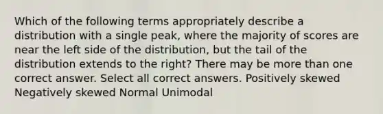 Which of the following terms appropriately describe a distribution with a single peak, where the majority of scores are near the left side of the distribution, but the tail of the distribution extends to the right? There may be more than one correct answer. Select all correct answers. Positively skewed Negatively skewed Normal Unimodal