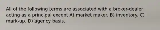 All of the following terms are associated with a broker-dealer acting as a principal except A) market maker. B) inventory. C) mark-up. D) agency basis.